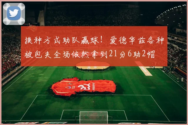换种方式助队赢球！爱德华兹各种被包夹全场依然拿到21分6助2帽