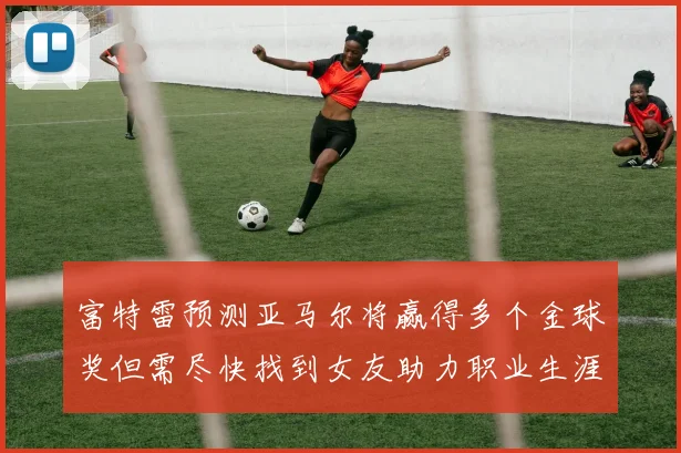 富特雷预测亚马尔将赢得多个金球奖但需尽快找到女友助力职业生涯