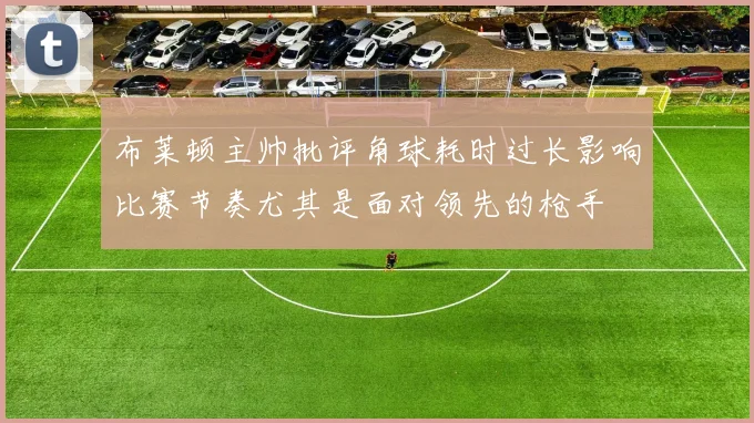 布莱顿主帅批评角球耗时过长影响比赛节奏尤其是面对领先的枪手
