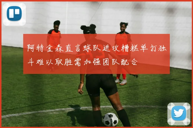 阿特金森直言球队进攻糟糕单打独斗难以取胜需加强团队配合