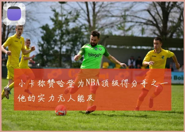 小卡称赞哈登为NBA顶级得分手之一他的实力无人能及
