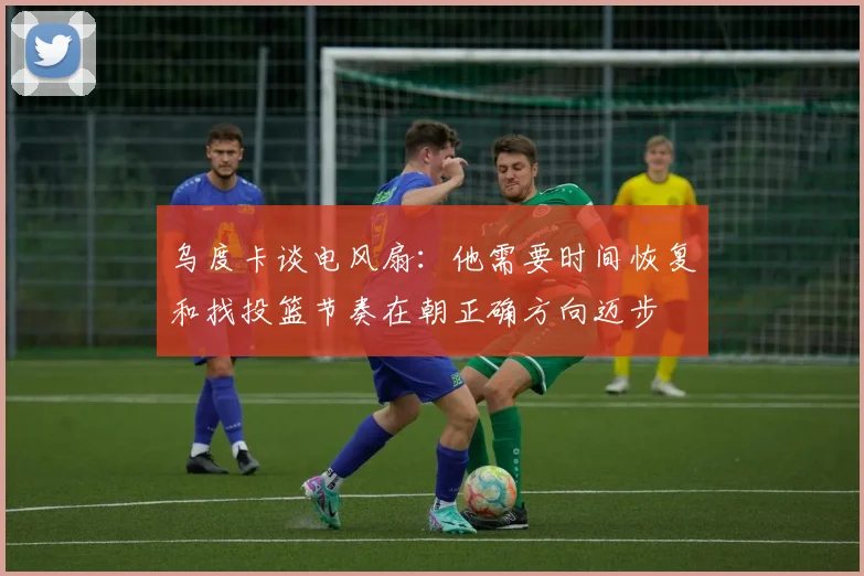 乌度卡谈电风扇：他需要时间恢复和找投篮节奏在朝正确方向迈步