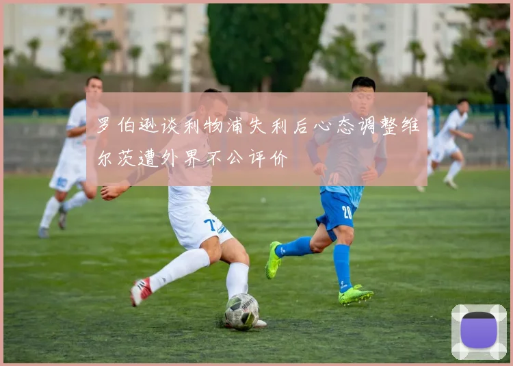罗伯逊谈利物浦失利后心态调整维尔茨遭外界不公评价