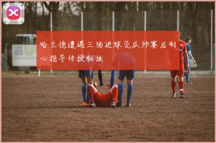 哈兰德遭遇三场进球荒瓜帅赛后耐心指导传授秘诀