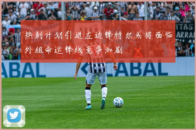 热刺计划引进左边锋特尔或将面临外租命运锋线竞争加剧