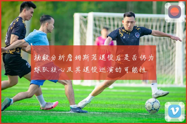 杨毅分析詹姆斯若退役后是否仍为球队核心及其退役巡演的可能性