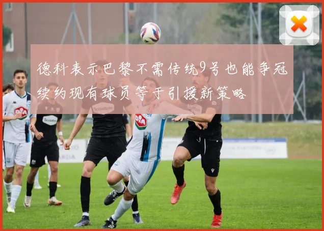 德科表示巴黎不需传统9号也能争冠续约现有球员等于引援新策略