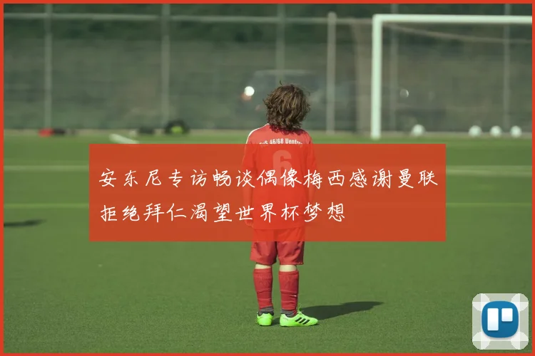安东尼专访畅谈偶像梅西感谢曼联拒绝拜仁渴望世界杯梦想